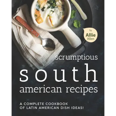 Scrumptious South American Recipes: A Complete Cookbook of Latin American Dish Ideas!
