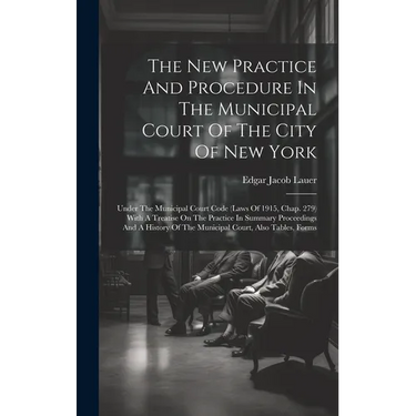 The New Practice And Procedure In The Municipal Court Of The City Of New York: Under The Municipal Court Code (laws Of 1915, Chap. 279) With A Treatis