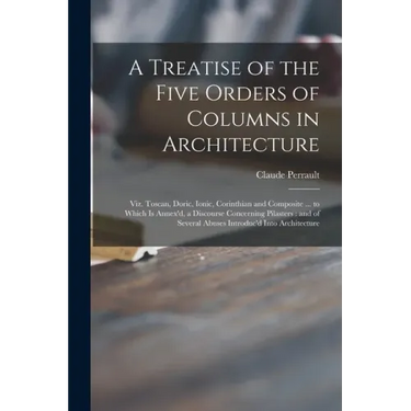 A Treatise of the Five Orders of Columns in Architecture: Viz. Toscan, Doric, Ionic, Corinthian and Composite ... to Which is Annex'd, a Discourse Con