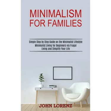 Minimalism for Families: Minimalist Living for Beginners via Frugal Living and Simplify Your Life (Simple Step by Step Guide on the Minimalist