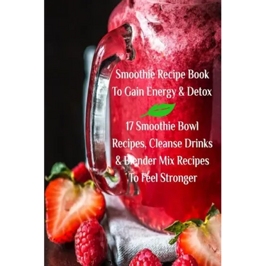 Smoothie Recipe Book To Gain Energy & Detox 17 Smoothie Bowl Recipes, Cleanse Drinks & Blender Mix Recipes To Feel Stronger