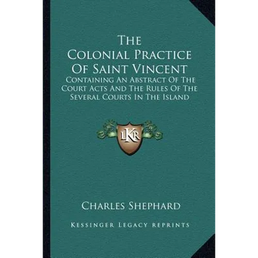 The Colonial Practice Of Saint Vincent: Containing An Abstract Of The Court Acts And The Rules Of The Several Courts In The Island