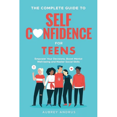 The Complete Guide to Self Confidence for Teens: Empower Your Decisions, Boost Mental Well-being and Master Social Skills