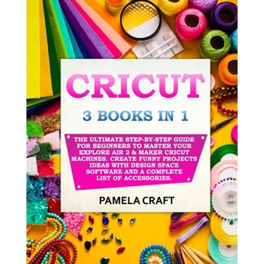 Cricut: 3 BOOKS IN 1: The Ultimate Step-By-Step Guide For Beginners To Master Your Explore Air 2 & Maker Cricut Machines. Crea