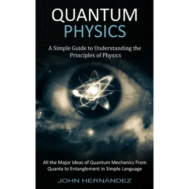 Quantum Physics: A Simple Guide to Understanding the Principles of Physics (All the Major Ideas of Quantum Mechanics From Quanta to Entanglement in Si