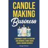 Candle Making Business: A Beginner's Guide to Starting and Growing a Home-Based Candle Making Business