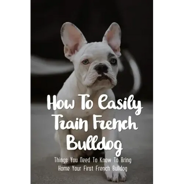 How To Easily Train French Bulldog: Things You Need To Know To Bring Home Your First French Bulldog: Frenchie Personality Of French Bulldog