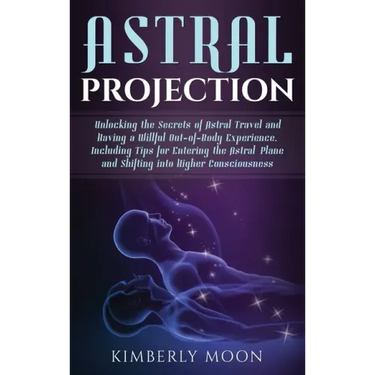 Astral Projection: Unlocking the Secrets of Astral Travel and Having a Willful Out-of-Body Experience, Including Tips for Entering the As