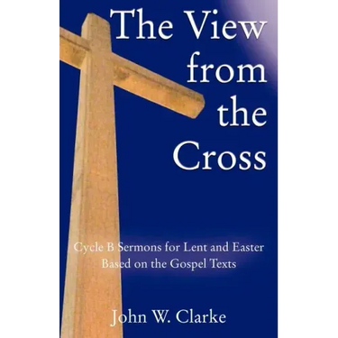The View from the Cross: Cycle B Sermons for Lent/Easter Based on the Gospel Texts