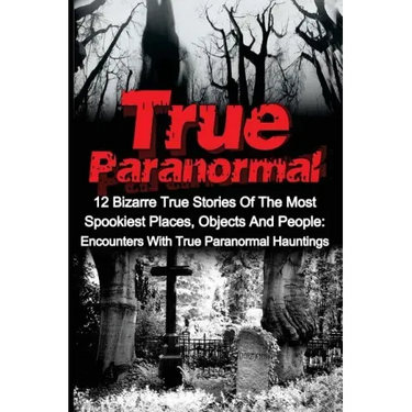 True Paranormal: 12 Bizarre True Stories Of The Most Spookiest Places, Objects And People: Encounters With True Paranormal Hauntings