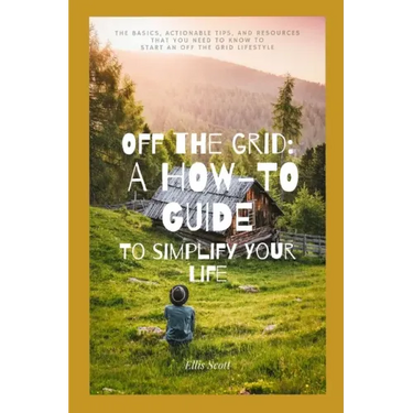 Off the Grid: A How-To Guide To Simplify Your Life: The Basics, Actionable Tips, And Resources That You Need To Know To Start An Off The Grid Lifestyl