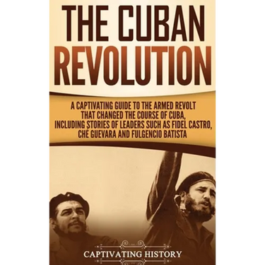 The Cuban Revolution: A Captivating Guide to the Armed Revolt That Changed the Course of Cuba, Including Stories of Leaders Such as Fidel Castro, Chè
