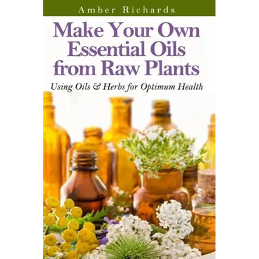 Make Your Own Essential Oils from Raw Plants: Using Oils & Herbs for Optimum Health