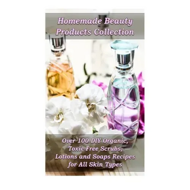 Homemade Beauty Products Collection: Over 100 DIY Organic, Toxic-Free Scrubs, Lotions and Soaps Recipes for All Skin Types: (Soap Making, Body Scrubs,