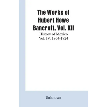 The Works of Hubert Howe Bancroft, Vol. XII: History of Mexico Vol. IV, 1804-1824
