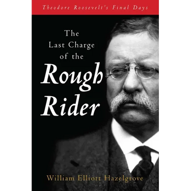 The Last Charge of the Rough Rider: Theodore Roosevelt's Final Days
