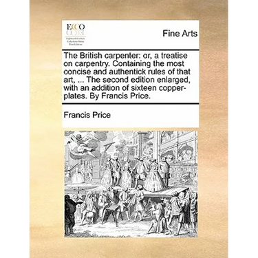 The British Carpenter: Or, a Treatise on Carpentry. Containing the Most Concise and Authentick Rules of That Art, ... the Second Edition Enla