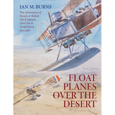 Floatplanes Over The Desert: The Adventures of French & British Naval Airmen Over Sea & Desert Sand 1914-1918