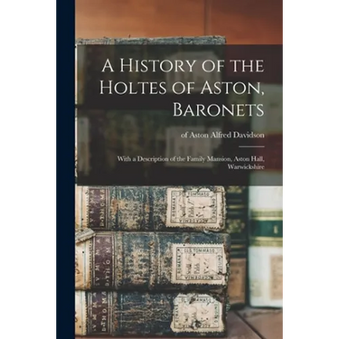 A History of the Holtes of Aston, Baronets; With a Description of the Family Mansion, Aston Hall, Warwickshire