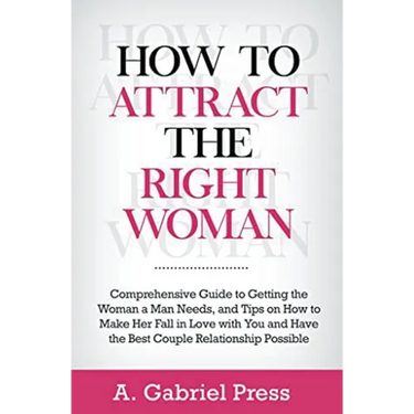 How to Attract the Right Woman: Comprehensive Guide to Getting the Woman a Man Needs, and Tips on How to Make Her Fall in Love With You and Have the B