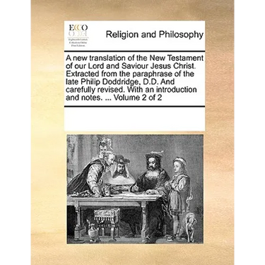 A New Translation of the New Testament of Our Lord and Saviour Jesus Christ. Extracted from the Paraphrase of the Late Philip Doddridge, D.D. and Care