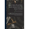 Electro-plating And Analysis Of Solutions; A Manual Of Information And Instruction Written For The Benefit Of The Electro-plater And Those Interested