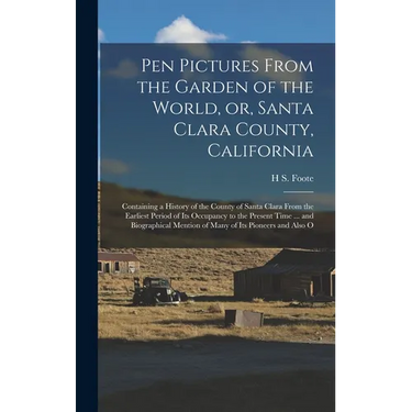 Pen Pictures From the Garden of the World, or, Santa Clara County, California: Containing a History of the County of Santa Clara From the Earliest Per