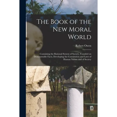 The Book of the New Moral World: Containing the Rational System of Society, Founded on Demonstrable Facts, Developing the Constitution and Laws of Hum