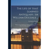 The Life of That Learned Antiquary, Sir William Dugdale ...: Wherein Are Contain'd Some Passages Relating to the Civil Wars, Not Taken up by Any Other