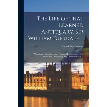 The Life of That Learned Antiquary, Sir William Dugdale ...: Wherein Are Contain'd Some Passages Relating to the Civil Wars, Not Taken up by Any Other
