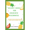 Celery Juice for Absolute Beginners: The Guide To Heal Your Body, Restore Your Health, And Live A Healthier Life