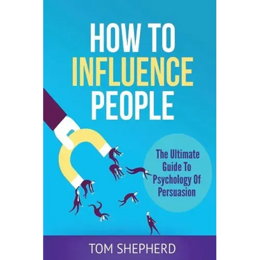 How To Influence People: The Ultimate Guide To Psychology Of Persuasion