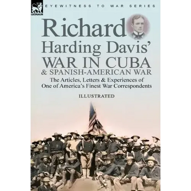 Richard Harding Davis' War in Cuba & Spanish-American War: the Articles, Letters and Experiences of One of America's Finest War Correspondents