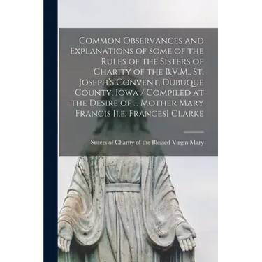 Common Observances and Explanations of Some of the Rules of the Sisters of Charity of the B.V.M., St. Joseph's Convent, Dubuque County, Iowa / Compile