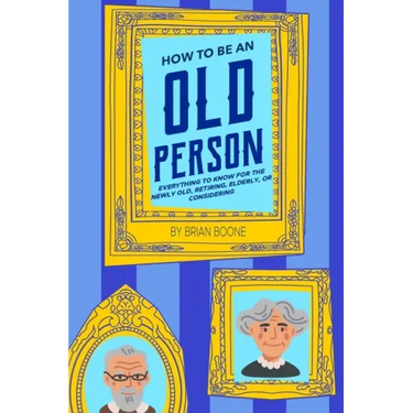 How to Be an Old Person: Everything to Know for the Newly Old, Retiring, Elderly, or Considering