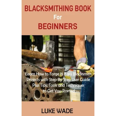 Blacksmithing Book for Beginners: Learn How to Forge 15 Easy Blacksmith Projects with Step By Step User Guide Plus Tips, Tools and Techniques to Get Y