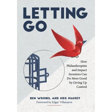 Letting Go: How Philanthropists and Impact Investors Can Do More Good By Giving Up Control: How Philanthropists and Impact Investo