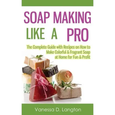 Soap Making Like A Pro: The Complete Guide with Recipes on How to Make Colorful & Fragrant Soap at Home for Fun & Profit