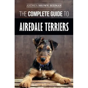 The Complete Guide to Airedale Terriers: Choosing, Training, Feeding, and Loving your new Airedale Terrier Puppy