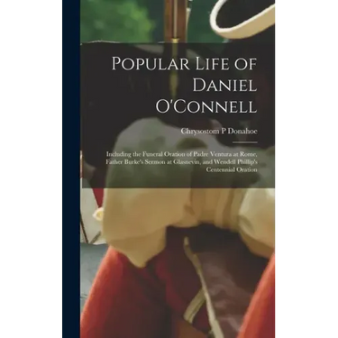 Popular Life of Daniel O'Connell: Including the Funeral Oration of Padre Ventura at Rome, Father Burke's Sermon at Glasnevin, and Wendell Phillip's Ce