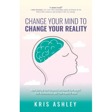 Change Your Mind To Change Your Reality: How Shifting Your Thinking Can Unlock Your Health, Your Relationships, and Your Peace of Mind