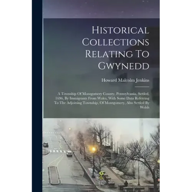 Historical Collections Relating To Gwynedd: A Township Of Montgomery County, Pennsylvania, Settled, 1696, By Immigrants From Wales, With Some Data Ref