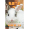 Rabbit as Pet: The Complete Guide Book To Housing, Feeding, Behavior, Health Issues And Benefits Of Having Rabbit As Pets