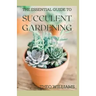 The Essential Guide to Succulent Gardening: A Beginner's Guide to Growing Succulent Plants Indoors and Outdoors
