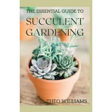 The Essential Guide to Succulent Gardening: A Beginner's Guide to Growing Succulent Plants Indoors and Outdoors