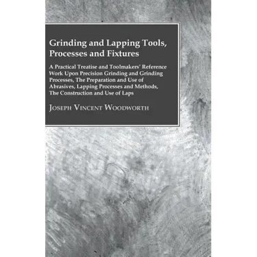 Grinding And Lapping Tools, Processes And Fixtures - A Practical Treatise And Toolmakers' Reference Work Upon Precision Grinding And Grinding Processe