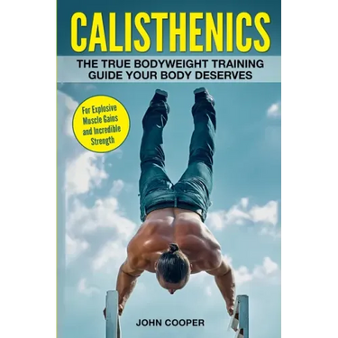 Calisthenics: The True Bodyweight Training Guide Your Body Deserves - For Explosive Muscle Gains and Incredible Strength