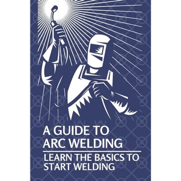 A Guide To Arc Welding: Learn The Basics To Start Welding: How To Weld With Arc