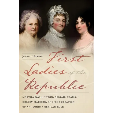 First Ladies of the Republic: Martha Washington, Abigail Adams, Dolley Madison, and the Creation of an Iconic American Role
