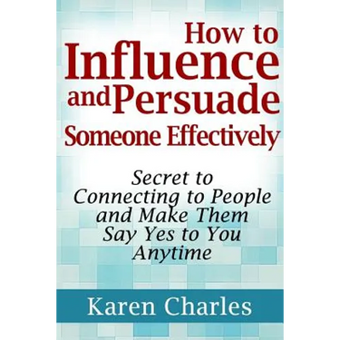 How to Influence and Persuade Someone Effectively: Secret to Connecting to People and Make Them Say Yes to You Anytime